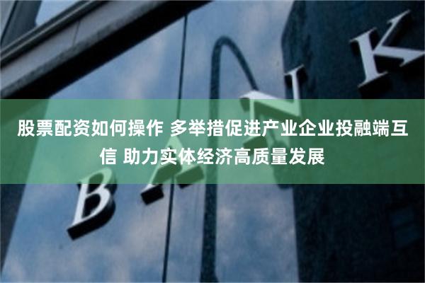 股票配资如何操作 多举措促进产业企业投融端互信 助力实体经济高质量发展