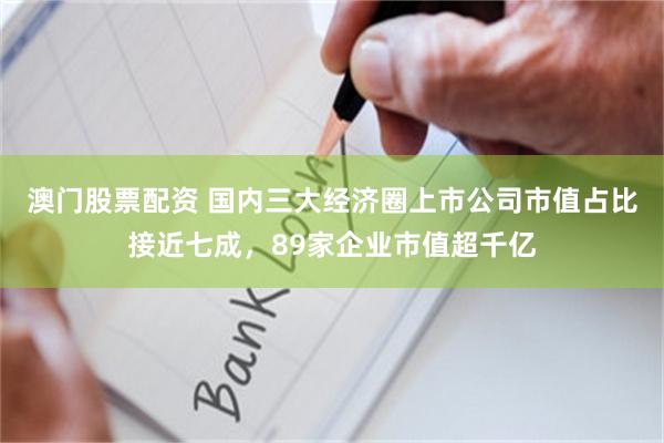 澳门股票配资 国内三大经济圈上市公司市值占比接近七成，89家企业市值超千亿