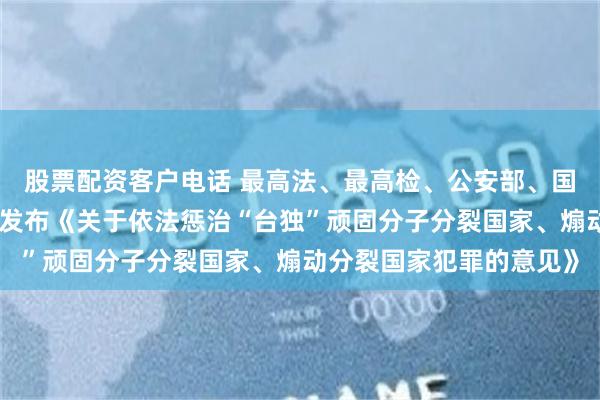 股票配资客户电话 最高法、最高检、公安部、国家安全部、司法部联合发布《关于依法惩治“台独”顽固分子分裂国家、煽动分裂国家犯罪的意见》