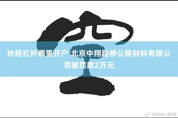 炒股杠杆哪里开户 北京中翔路桥公路材料有限公司被罚款2万元