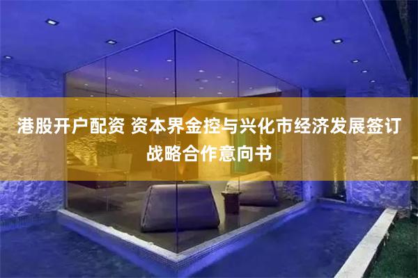 港股开户配资 资本界金控与兴化市经济发展签订战略合作意向书