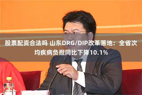 股票配资合法吗 山东DRG/DIP改革落地：全省次均疾病负担同比下降10.1%