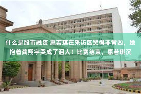 什么是股市融资 惠若琪在采访区哭得非常凶，她抱着龚翔宇哭成了泪人！比赛结束，惠若琪沉