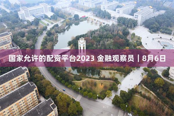 国家允许的配资平台2023 金融观察员｜8月6日