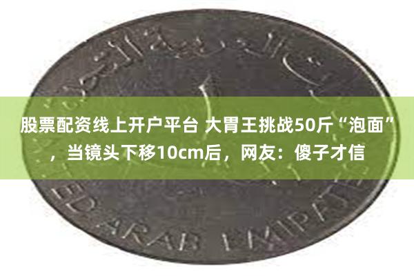 股票配资线上开户平台 大胃王挑战50斤“泡面”，当镜头下移10cm后，网友：傻子才信