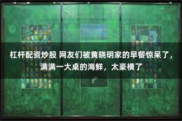 杠杆配资炒股 网友们被黄晓明家的早餐惊呆了，满满一大桌的海鲜，太豪横了