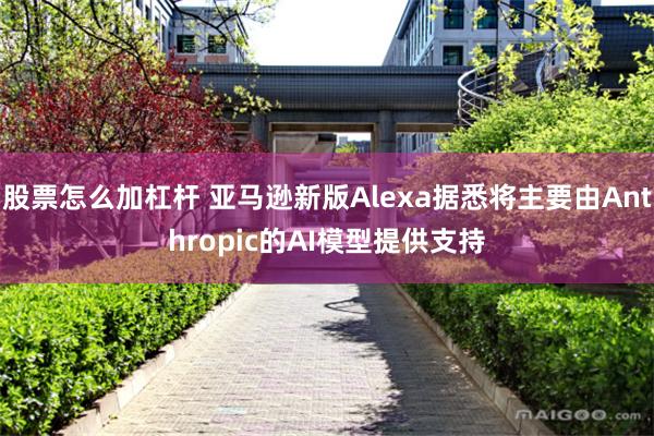 股票怎么加杠杆 亚马逊新版Alexa据悉将主要由Anthropic的AI模型提供支持