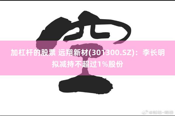 加杠杆的股票 远翔新材(301300.SZ)：李长明拟减持不超过1%股份