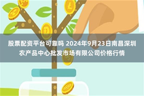 股票配资平台可靠吗 2024年9月23日南昌深圳农产品中心批发市场有限公司价格行情