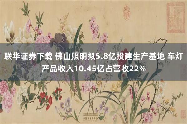 联华证券下载 佛山照明拟5.8亿投建生产基地 车灯产品收入10.45亿占营收22%