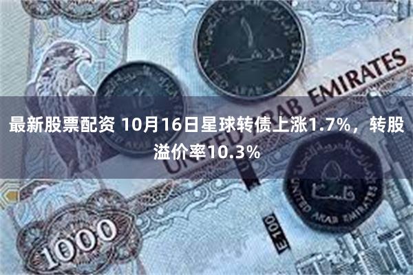 最新股票配资 10月16日星球转债上涨1.7%，转股溢价率10.3%