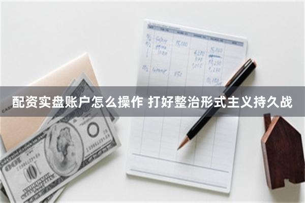 配资实盘账户怎么操作 打好整治形式主义持久战