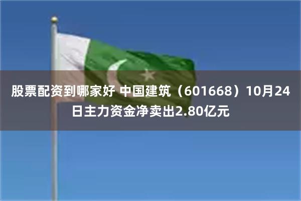 股票配资到哪家好 中国建筑（601668）10月24日主力资金净卖出2.80亿元