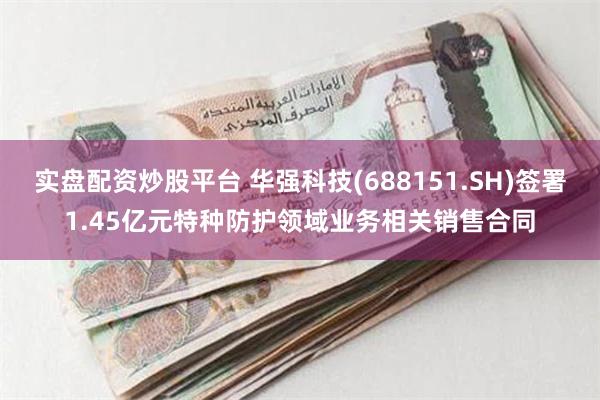 实盘配资炒股平台 华强科技(688151.SH)签署1.45亿元特种防护领域业务相关销售合同