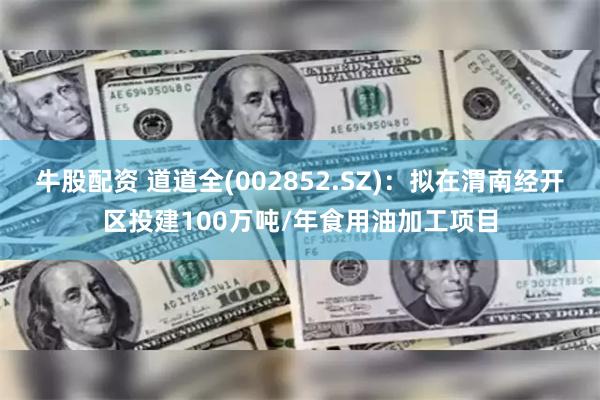 牛股配资 道道全(002852.SZ)：拟在渭南经开区投建100万吨/年食用油加工项目