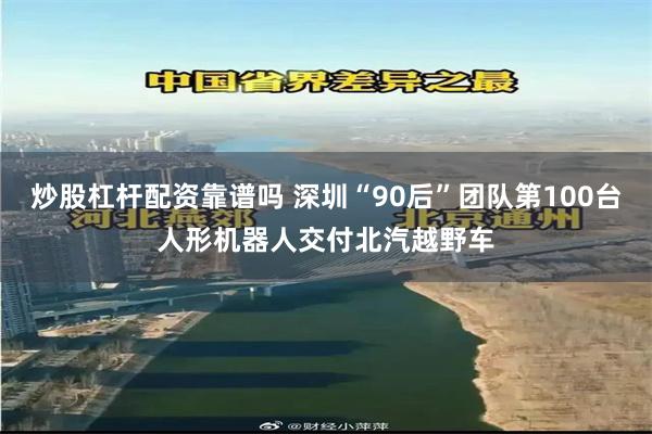 炒股杠杆配资靠谱吗 深圳“90后”团队第100台人形机器人交付北汽越野车