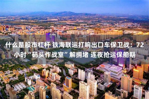 什么是股市杠杆 铁海联运打响出口车保卫战：72小时“码头作战室”解拥堵 连夜抢运保船期