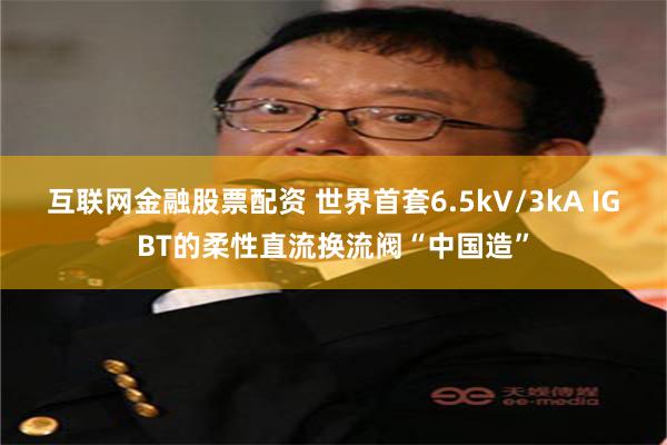 互联网金融股票配资 世界首套6.5kV/3kA IGBT的柔性直流换流阀“中国造”