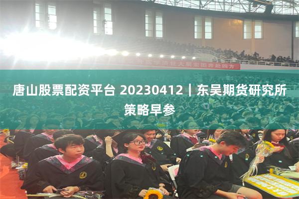 唐山股票配资平台 20230412｜东吴期货研究所策略早参