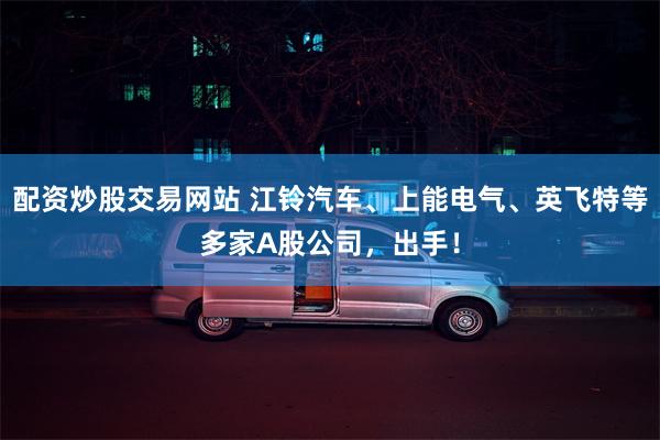 配资炒股交易网站 江铃汽车、上能电气、英飞特等多家A股公司，出手！