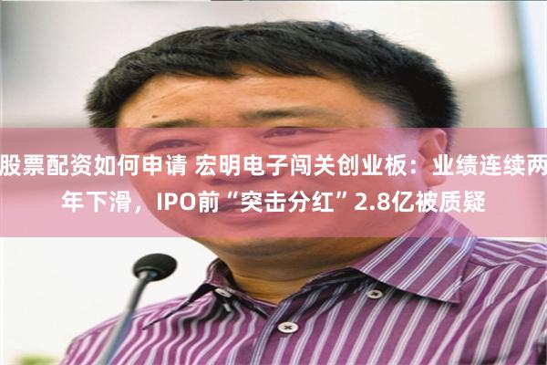 股票配资如何申请 宏明电子闯关创业板：业绩连续两年下滑，IPO前“突击分红”2.8亿被质疑
