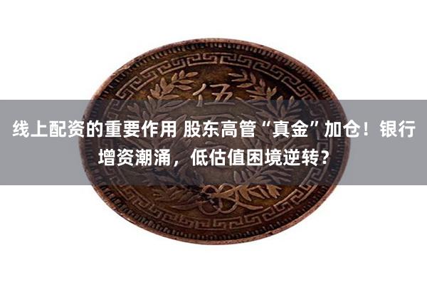 线上配资的重要作用 股东高管“真金”加仓！银行增资潮涌，低估值困境逆转？